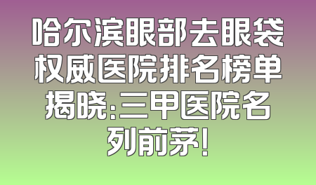 哈尔滨眼部去眼袋权威医院排名榜单揭晓：三甲医院名列前茅！