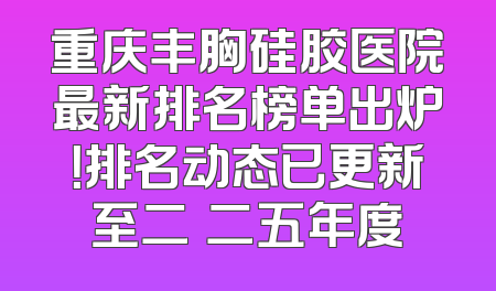重庆丰胸硅胶医院最新排名榜单出炉！排名动态已更新至二〇二五年度