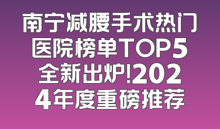 南宁减腰手术热门医院榜单TOP5全新出炉！2024年度重磅推荐