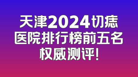 天津2024切痣医院排行榜前五名权威测评！