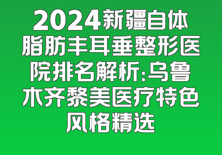 2024新疆自体脂肪丰耳垂整形医院排名解析：乌鲁木齐黎美医疗特色风格精选