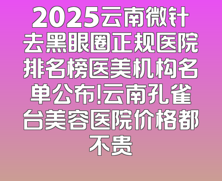 2025云南微针去黑眼圈正规医院排名榜医美机构名单公布！云南孔雀台美容医院价格都不贵