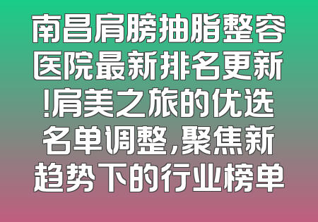 南昌肩膀抽脂整容医院最新排名更新！肩美之旅的优选名单调整，聚焦新趋势下的行业榜单