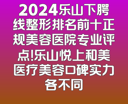 2024乐山下腭线整形排名前十正规美容医院专业评点！乐山悦上和美医疗美容口碑实力各不同