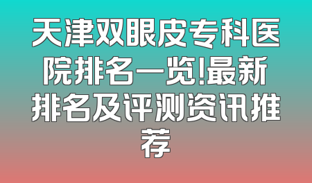 天津双眼皮专科医院排名一览！最新排名及评测资讯推荐