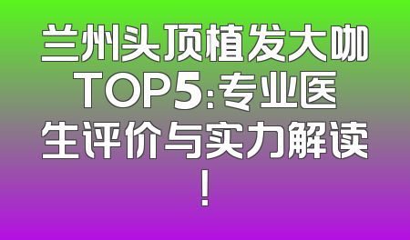 兰州头顶植发大咖TOP5：专业医生评价与实力解读！