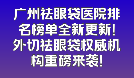 广州祛眼袋医院排名榜单全新更新！外切祛眼袋权威机构重磅来袭！