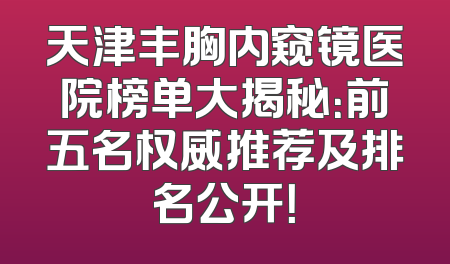 天津丰胸内窥镜医院榜单大揭秘：前五名权威推荐及排名公开！