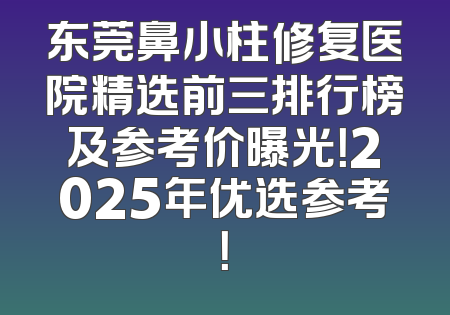 东莞鼻小柱修复医院精选前三排行榜及参考价曝光！2025年优选参考！