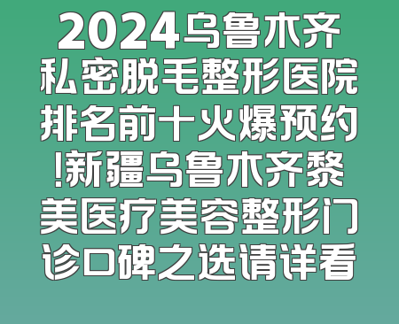 2024乌鲁木齐私密脱毛整形医院排名前十火爆预约！新疆乌鲁木齐黎美医疗美容整形门诊口碑之选请详看