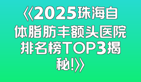 《2025珠海自体脂肪丰额头医院排名榜TOP3揭秘！》