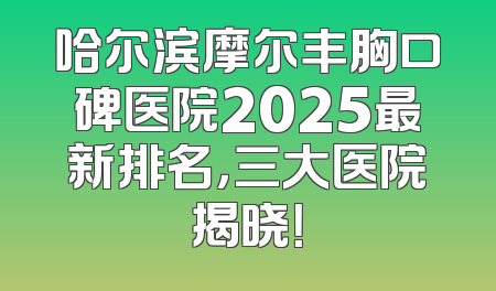 哈尔滨摩尔丰胸口碑医院2025最新排名，三大医院揭晓！