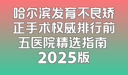 哈尔滨发育不良矫正手术权威排行前五医院精选指南 2025版