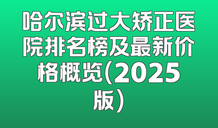 哈尔滨过大矫正医院排名榜及最新价格概览（2025版）