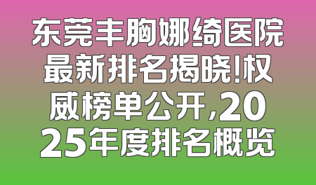 东莞丰胸娜绮医院最新排名揭晓！权威榜单公开，2025年度排名概览