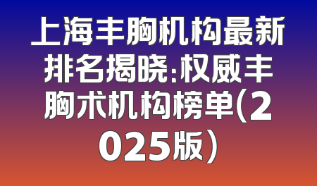 上海丰胸机构最新排名揭晓：权威丰胸术机构榜单（2025版）