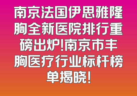 南京法国伊思雅隆胸全新医院排行重磅出炉！南京市丰胸医疗行业标杆榜单揭晓！