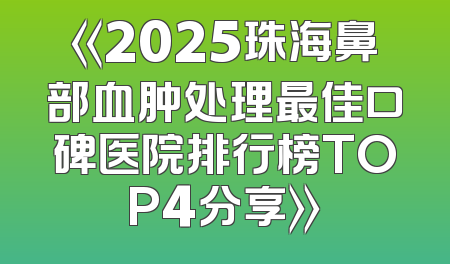 《2025珠海鼻部血肿处理最佳口碑医院排行榜TOP4分享》