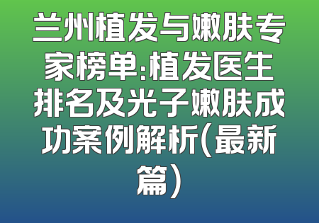 兰州植发与嫩肤专家榜单：植发医生排名及光子嫩肤成功案例解析（最新篇）