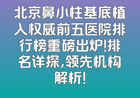 北京鼻小柱基底植入权威前五医院排行榜重磅出炉！排名详探，领先机构解析！