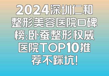 2024深圳仁和整形美容医院口碑榜：卧蚕整形权威医院TOP10推荐不踩坑！