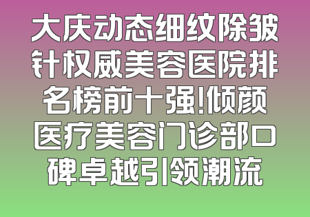 大庆动态细纹除皱针权威美容医院排名榜前十强！倾颜医疗美容门诊部口碑卓越引领潮流