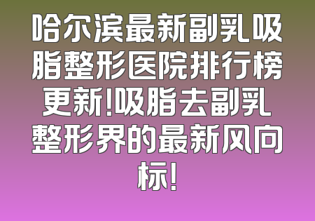 哈尔滨最新副乳吸脂整形医院排行榜更新！吸脂去副乳整形界的最新风向标！