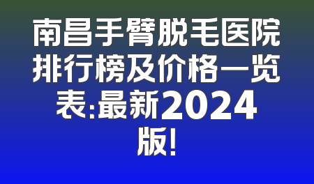 南昌手臂脱毛医院排行榜及价格一览表：最新2024版！