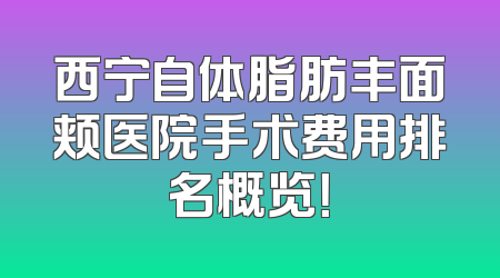 西宁自体脂肪丰面颊医院手术费用排名概览！