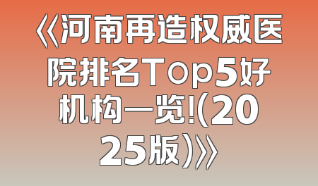 《河南再造权威医院排名Top5好机构一览！(2025版)》