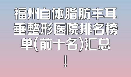 福州自体脂肪丰耳垂整形医院排名榜单（前十名）汇总！