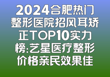 2024合肥热门整形医院招风耳矫正TOP10实力榜：艺星医疗整形价格亲民效果佳