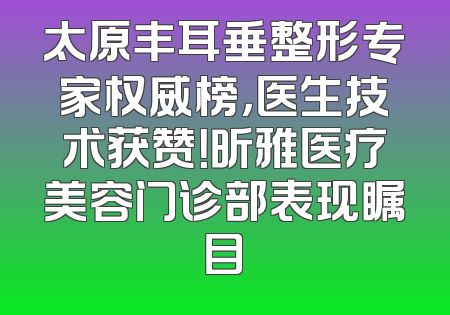 太原丰耳垂整形专家权威榜，医生技术获赞！昕雅医疗美容门诊部表现瞩目