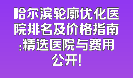 哈尔滨轮廓优化医院排名及价格指南：精选医院与费用公开！