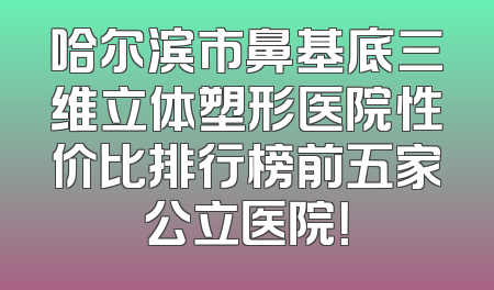 哈尔滨市鼻基底三维立体塑形医院性价比排行榜前五家公立医院！