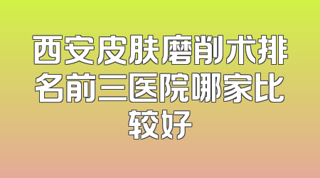 西安皮肤磨削术排名前三医院哪家比较好