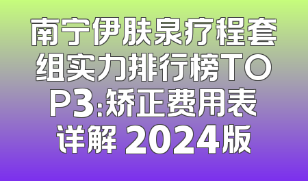 南宁伊肤泉疗程套组实力排行榜TOP3：矫正费用表详解 2024版