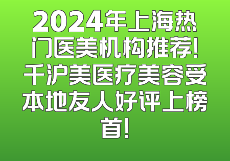 2024年上海热门医美机构推荐！千沪美医疗美容受本地友人好评上榜首！