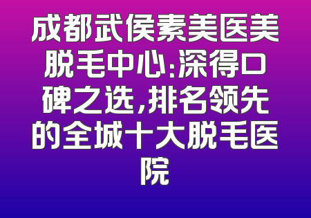 成都武侯素美医美脱毛中心：深得口碑之选，排名领先的全城十大脱毛医院