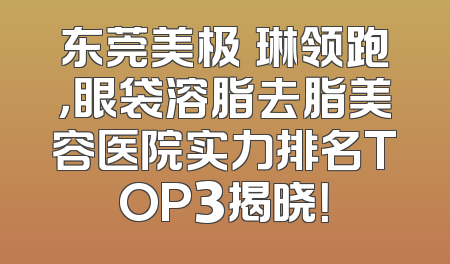 东莞美极媄琳领跑，眼袋溶脂去脂美容医院实力排名TOP3揭晓！