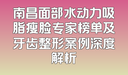 南昌面部水动力吸脂瘦脸专家榜单及牙齿整形案例深度解析