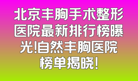 北京丰胸手术整形医院最新排行榜曝光！自然丰胸医院榜单揭晓！