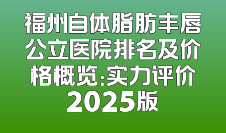 福州自体脂肪丰唇公立医院排名及价格概览：实力评价2025版