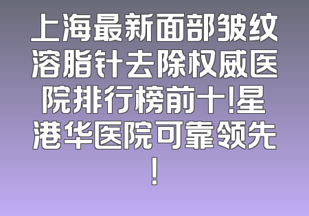 上海最新面部皱纹溶脂针去除权威医院排行榜前十！星港华医院可靠领先！