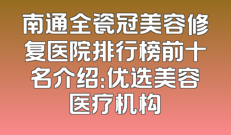 南通全瓷冠美容修复医院排行榜前十名介绍：优选美容医疗机构