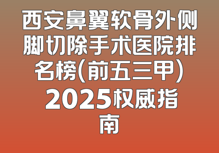 西安鼻翼软骨外侧脚切除手术医院排名榜（前五三甲） 2025权威指南