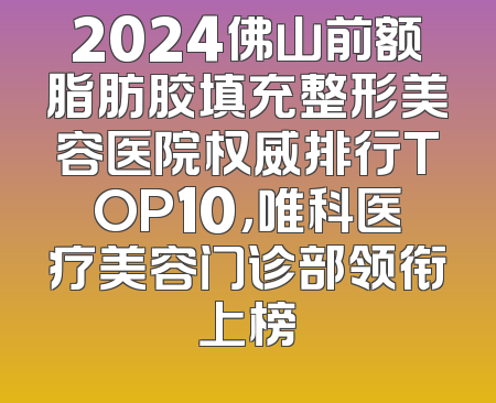 2024佛山前额脂肪胶填充整形美容医院权威排行TOP10，唯科医疗美容门诊部领衔上榜