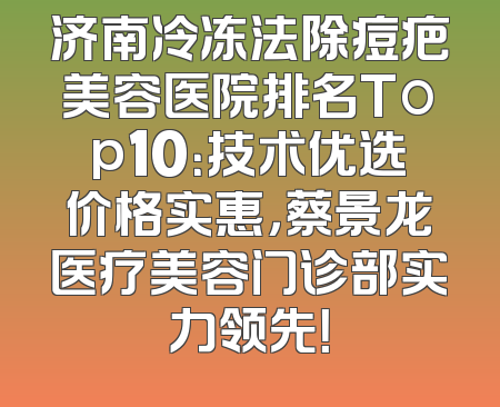 济南冷冻法除痘疤美容医院排名Top10：技术优选价格实惠，蔡景龙医疗美容门诊部实力领先！