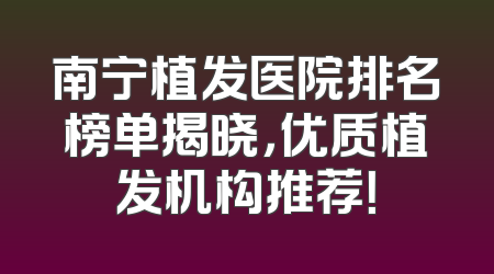 南宁植发医院排名榜单揭晓，优质植发机构推荐！