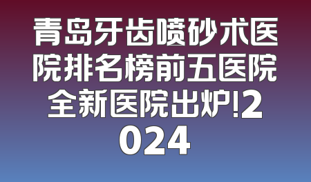 青岛牙齿喷砂术医院排名榜前五医院全新医院出炉!2024